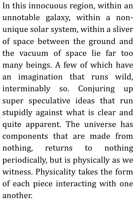 In this innocuous region, within an unnotable galaxy, within a non-unique solar system, within a sliver of space between the ground and the vacuum of space lie far too many beings.
A few of which have an imagination that runs wild, interminably so. Conjuring up super speculative ideas that run stupidly against what is clear and quite apparent.
The universe has components that are made from nothing, returns to nothing periodically, but is physically as we witness.
Physicality takes the form of each piece interacting with one another.