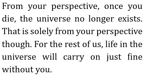 From your perspective, once you die, the universe no longer exists. That is solely from your perspective though.
    For the rest of us, life in the universe will carry on just fine without you.
