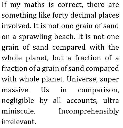 If my maths is correct, there are something like forty decimal places involved.
It is not one grain of sand on a sprawling beach.
It is not one grain of sand compared with the whole planet, but a fraction of a fraction of a grain of sand compared with whole planet. Universe, super massive.
Us in comparison, negligible by all accounts, ultra miniscule.
Incomprehensibly irrelevant.
