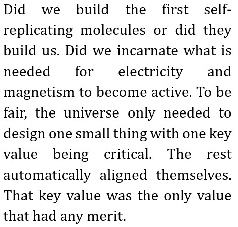 Did we build the first self-replicating molecules or did they build us. Did we incarnate what is needed for electricity and magnetism to become active.
        To be fair, the universe only needed to design one small thing with one key value being critical.
        The rest automatically aligned themselves.
        That key value was the only value that had any merit.
