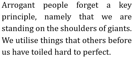 Arrogant people forget a key principle, namely that we are standing on the shoulders of giants.
We utilise things that others before us have toiled hard to perfect.